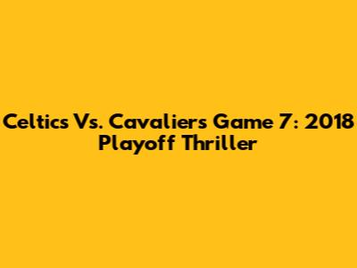 Celtics Vs. Cavaliers Game 7: 2018 Playoff Thriller