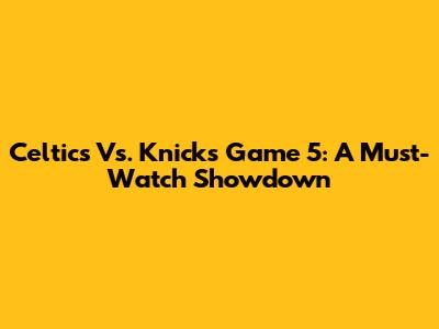 Celtics Vs. Knicks Game 5: A Must-Watch Showdown