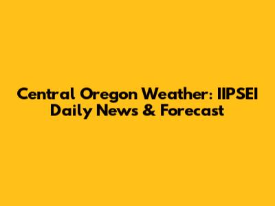 Central Oregon Weather: IIPSEI Daily News & Forecast
