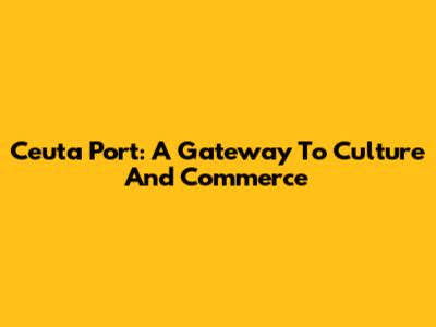 Ceuta Port: A Gateway To Culture And Commerce