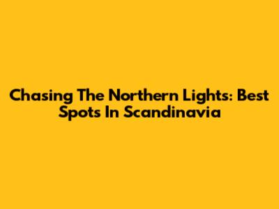 Chasing The Northern Lights: Best Spots In Scandinavia