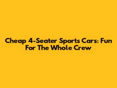 Cheap 4-Seater Sports Cars: Fun For The Whole Crew