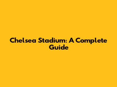Chelsea Stadium: A Complete Guide