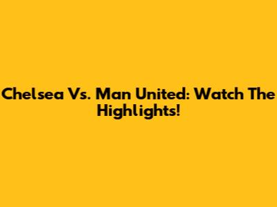 Chelsea Vs. Man United: Watch The Highlights!