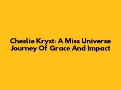 Cheslie Kryst: A Miss Universe Journey Of Grace And Impact