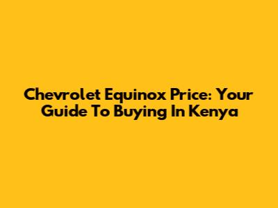 Chevrolet Equinox Price: Your Guide To Buying In Kenya