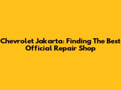 Chevrolet Jakarta: Finding The Best Official Repair Shop