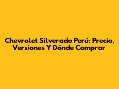 Chevrolet Silverado Perú: Precio, Versiones Y Dónde Comprar
