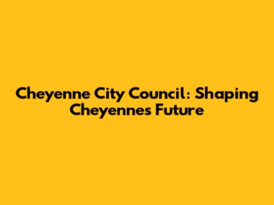 Cheyenne City Council: Shaping Cheyenne's Future