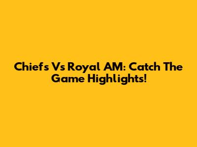 Chiefs Vs Royal AM: Catch The Game Highlights!