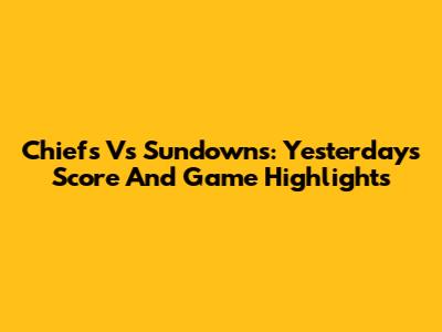 Chiefs Vs Sundowns: Yesterday's Score And Game Highlights