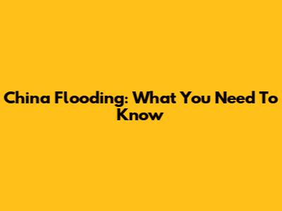 China Flooding: What You Need To Know