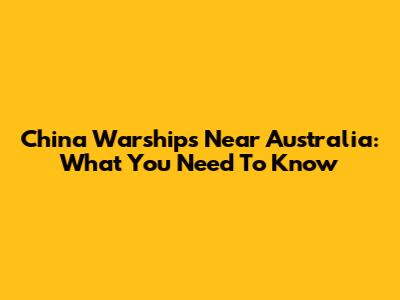 China Warships Near Australia: What You Need To Know