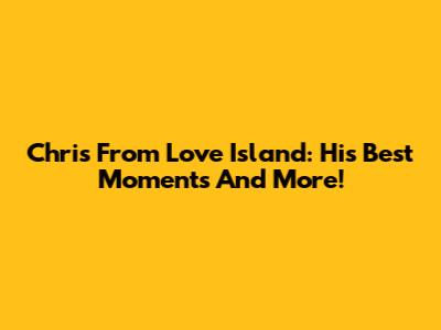 Chris From Love Island: His Best Moments And More!