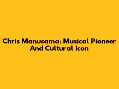 Chris Manusama: Musical Pioneer And Cultural Icon