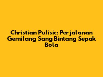 Christian Pulisic: Perjalanan Gemilang Sang Bintang Sepak Bola