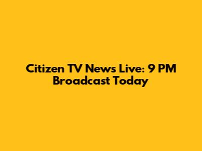 Citizen TV News Live: 9 PM Broadcast Today