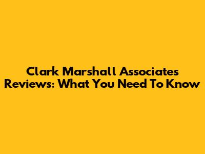 Clark Marshall Associates Reviews: What You Need To Know