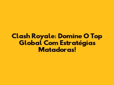 Clash Royale: Domine O Top Global Com Estratégias Matadoras!