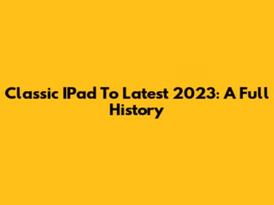 Classic IPad To Latest 2023: A Full History