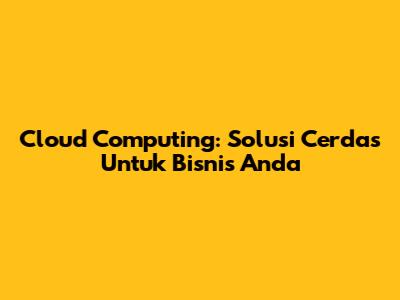 Cloud Computing: Solusi Cerdas Untuk Bisnis Anda