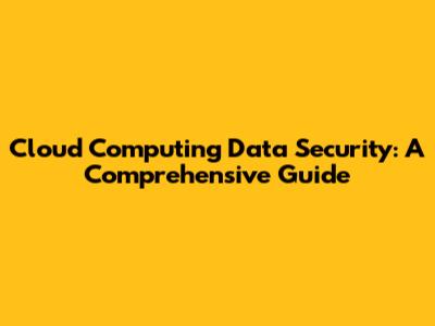 Cloud Computing Data Security: A Comprehensive Guide