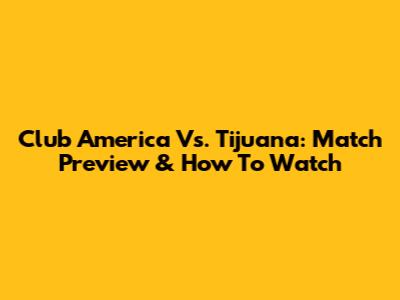 Club America Vs. Tijuana: Match Preview & How To Watch