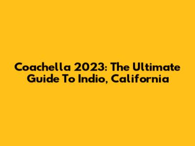 Coachella 2023: The Ultimate Guide To Indio, California