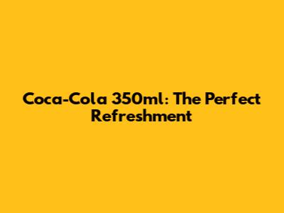 Coca-Cola 350ml: The Perfect Refreshment