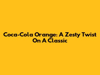 Coca-Cola Orange: A Zesty Twist On A Classic
