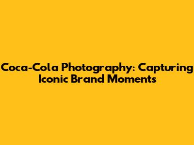 Coca-Cola Photography: Capturing Iconic Brand Moments