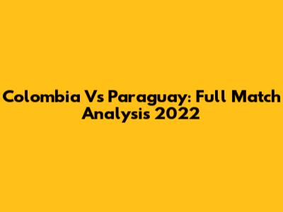 Colombia Vs Paraguay: Full Match Analysis 2022