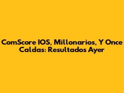 ComScore IOS, Millonarios, Y Once Caldas: Resultados Ayer