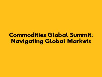 Commodities Global Summit: Navigating Global Markets