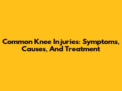 Common Knee Injuries: Symptoms, Causes, And Treatment