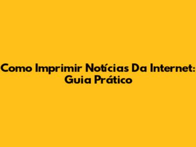 Como Imprimir Notícias Da Internet: Guia Prático