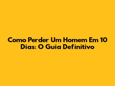 Como Perder Um Homem Em 10 Dias: O Guia Definitivo