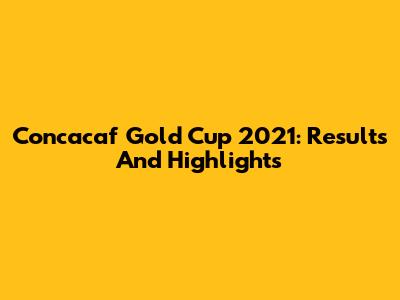 Concacaf Gold Cup 2021: Results And Highlights