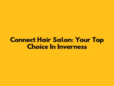 Connect Hair Salon: Your Top Choice In Inverness