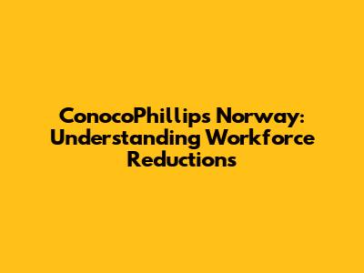 ConocoPhillips Norway: Understanding Workforce Reductions