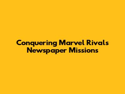 Conquering Marvel Rivals Newspaper Missions