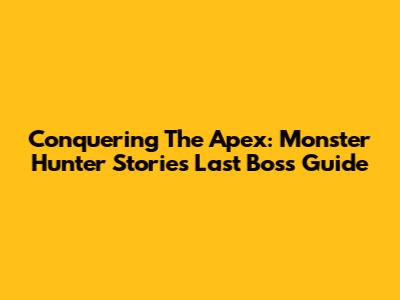 Conquering The Apex: Monster Hunter Stories Last Boss Guide