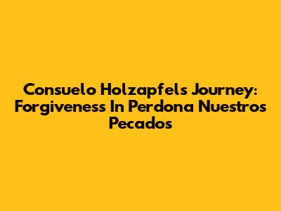 Consuelo Holzapfel's Journey: Forgiveness In 'Perdona Nuestros Pecados'