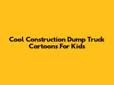 Cool Construction Dump Truck Cartoons For Kids