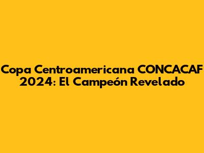 Copa Centroamericana CONCACAF 2024: El Campeón Revelado