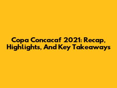 Copa Concacaf 2021: Recap, Highlights, And Key Takeaways