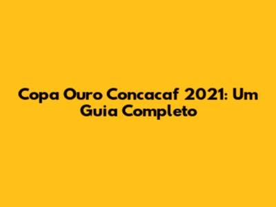 Copa Ouro Concacaf 2021: Um Guia Completo