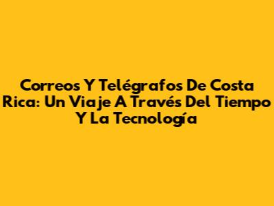 Correos Y Telégrafos De Costa Rica: Un Viaje A Través Del Tiempo Y La Tecnología