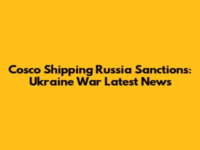 Cosco Shipping Russia Sanctions: Ukraine War Latest News
