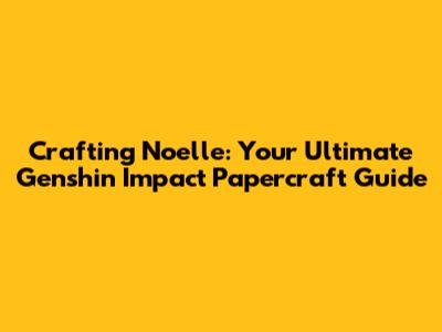 Crafting Noelle: Your Ultimate Genshin Impact Papercraft Guide